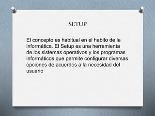 SETUP
El concepto es habitual en el habito de la
informática. El Setup es una herramienta
de los sistemas operativos y los programas
informáticos que permite configurar diversas
opciones de acuerdos a la necesidad del
usuario
 