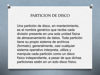 PARTICION DE DISCO
Una partición de disco, en mantenimiento,
es el nombre genérico que recibe cada
división presente en una sola unidad física
de almacenamiento de datos. Toda partición
tiene su propio sistema de archivos
(formato); generalmente, casi cualquier
sistema operativo interpreta, utiliza y
manipula cada partición como un disco
físico independiente, a pesar de que dichas
particiones estén en un solo disco físico.
 