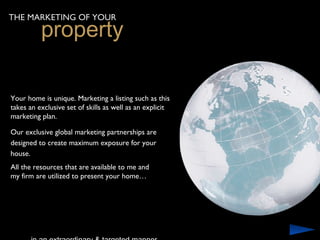 THE MARKETING OF YOUR
          property

Your home is unique. Marketing a listing such as this
takes an exclusive set of skills as well as an explicit
marketing plan.

Our exclusive global marketing partnerships are
designed to create maximum exposure for your
house.
All the resources that are available to me and
my firm are utilized to present your home…
 
