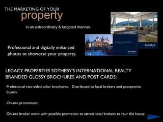THE MARKETING OF YOUR
         property
            in an extraordinary & targeted manner.




 Professional and digitally enhanced
 photos to showcase your property.


LEGACY PROPERTIES SOTHEBY'S INTERNATIONAL REALTY
BRANDED GLOSSY BROCHURES AND POST CARDS:
Professional two-sided color brochures: Distributed to local brokers and prospective
buyers.

On-site promotions

On-site broker event with possible promotion to attract local brokers to tour the house.
 