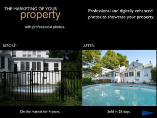 THE MARKETING OF YOUR
          property
                                           Professional and digitally enhanced
                                           photos to showcase your property.

             with professional photos.




BEFORE:                                  AFTER:




          On the market for 4 years.                 Sold in 28 days.
 