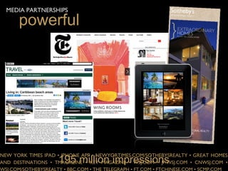 MEDIA PARTNERSHIPS

      powerful




                     195 million impressions
NEW YORK TIMES IPAD • IPHONE APP • NEWYORTIMES.COM/SOTHEBYSREALTY • GREAT HOMES
AND DESTINATIONS • TMAGAZINE • KEY MAGAZINE • WSJ.COM • JP.WSJ.COM • CNWSJ.COM •
WSJ.COM/SOTHEBYSREALTY • BBC.COM • THE TELEGRAPH • FT.COM • FTCHINESE.COM • SCMP.COM
 