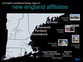 SOTHEBY'S INTERNATIONAL REALTY

       new england affiliates
                                                               Camden Office
                                                                 1 Personnel
                                                                  11 Brokers

                                       Camden
                         Brunswick
                        Portland
                                                      Portland Office
                                                        4 Personnel
                                                          19 Brokers

                       Kennebunk

                                        Kennebunk Office
                                            1 Personnel                        Brunswick Office
                                              6 Brokers                            1 Personnel
                                                                                     7 Brokers


                                 Legacy Properties                Sotheby’s
                                   International Realty Four Offices
                                 Covering the first            1,000 miles of
                                                Maine Coastline
 