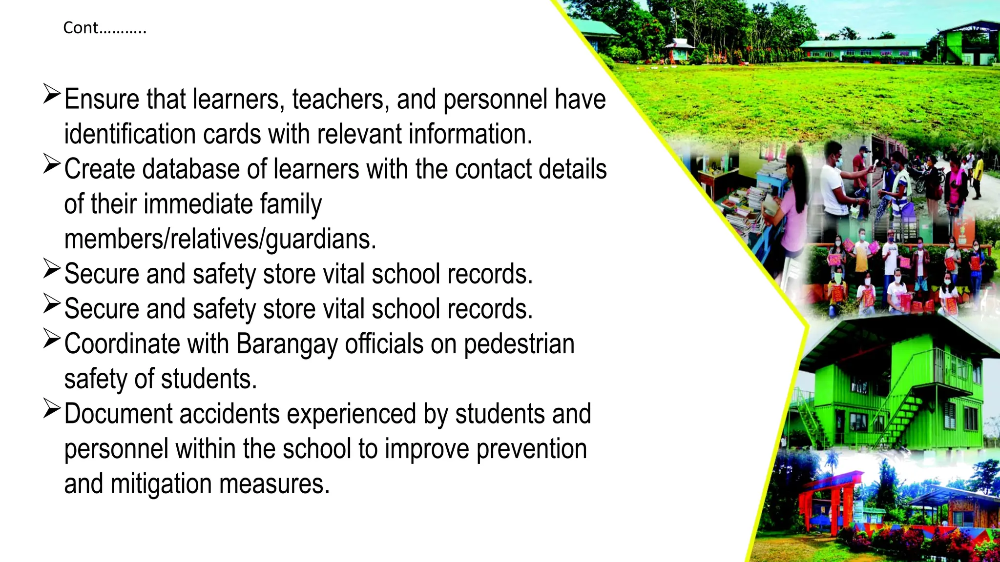 Cont………..
Ensure that learners, teachers, and personnel have
identification cards with relevant information.
Create database of learners with the contact details
of their immediate family
members/relatives/guardians.
Secure and safety store vital school records.
Secure and safety store vital school records.
Coordinate with Barangay officials on pedestrian
safety of students.
Document accidents experienced by students and
personnel within the school to improve prevention
and mitigation measures.
 