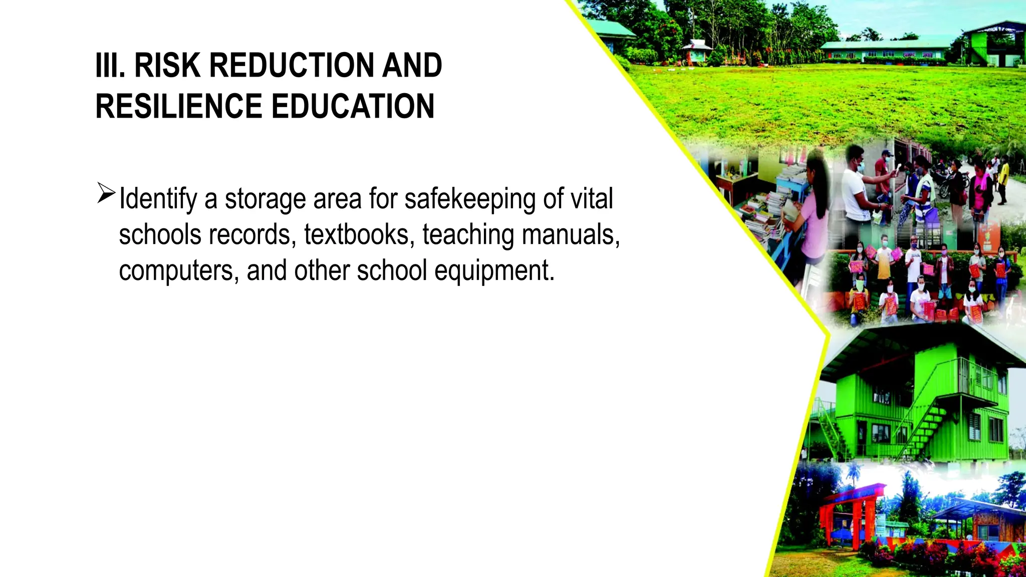 III. RISK REDUCTION AND
RESILIENCE EDUCATION
Identify a storage area for safekeeping of vital
schools records, textbooks, teaching manuals,
computers, and other school equipment.
 