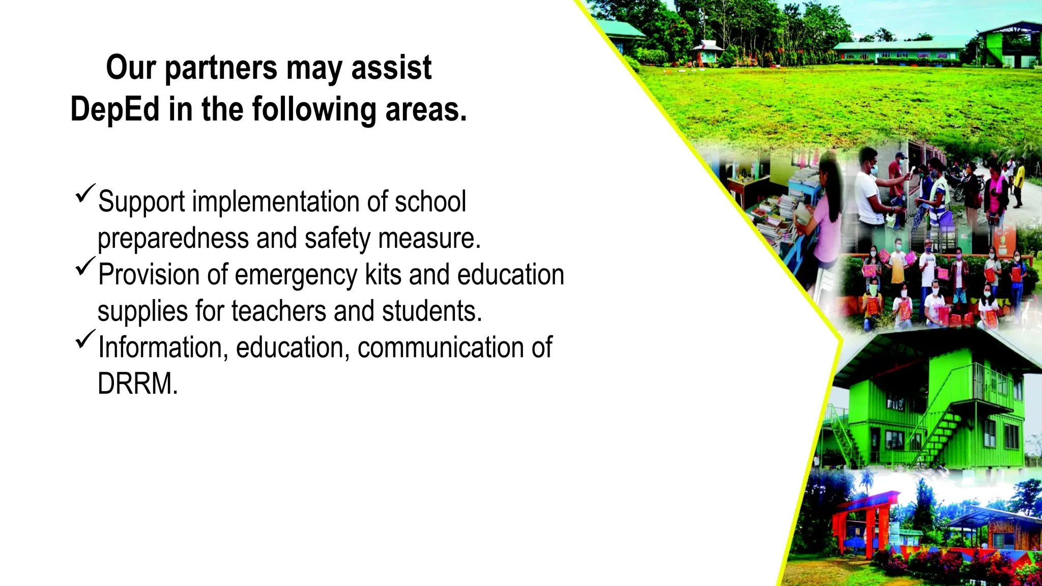 Our partners may assist
DepEd in the following areas.
Support implementation of school
preparedness and safety measure.
Provision of emergency kits and education
supplies for teachers and students.
Information, education, communication of
DRRM.
 