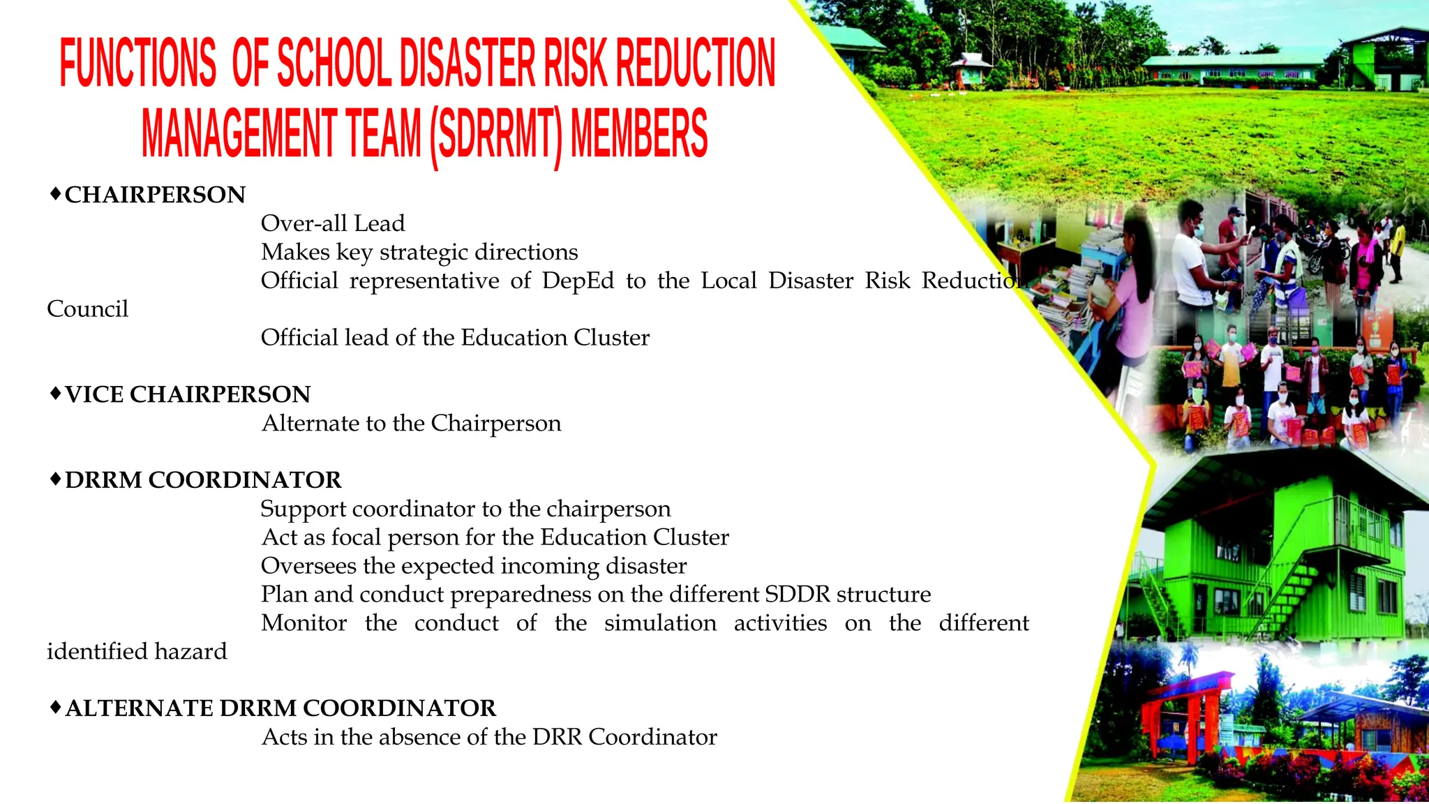 ¨CHAIRPERSON
Over-all Lead
Makes key strategic directions
Official representative of DepEd to the Local Disaster Risk Reduction
Council
Official lead of the Education Cluster
¨VICE CHAIRPERSON
Alternate to the Chairperson
¨DRRM COORDINATOR
Support coordinator to the chairperson
Act as focal person for the Education Cluster
Oversees the expected incoming disaster
Plan and conduct preparedness on the different SDDR structure
Monitor the conduct of the simulation activities on the different
identified hazard
¨ALTERNATE DRRM COORDINATOR
Acts in the absence of the DRR Coordinator
 
