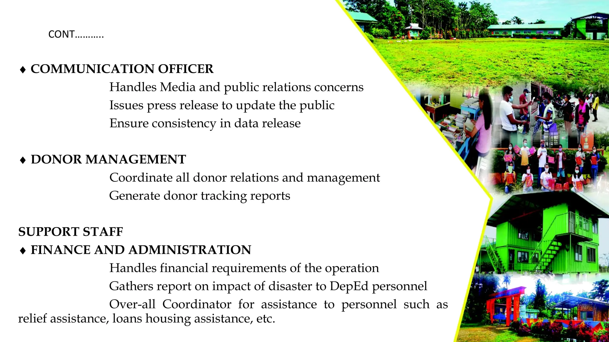 ¨ COMMUNICATION OFFICER
Handles Media and public relations concerns
Issues press release to update the public
Ensure consistency in data release
¨ DONOR MANAGEMENT
Coordinate all donor relations and management
Generate donor tracking reports
SUPPORT STAFF
¨ FINANCE AND ADMINISTRATION
Handles financial requirements of the operation
Gathers report on impact of disaster to DepEd personnel
Over-all Coordinator for assistance to personnel such as
relief assistance, loans housing assistance, etc.
CONT………..
 