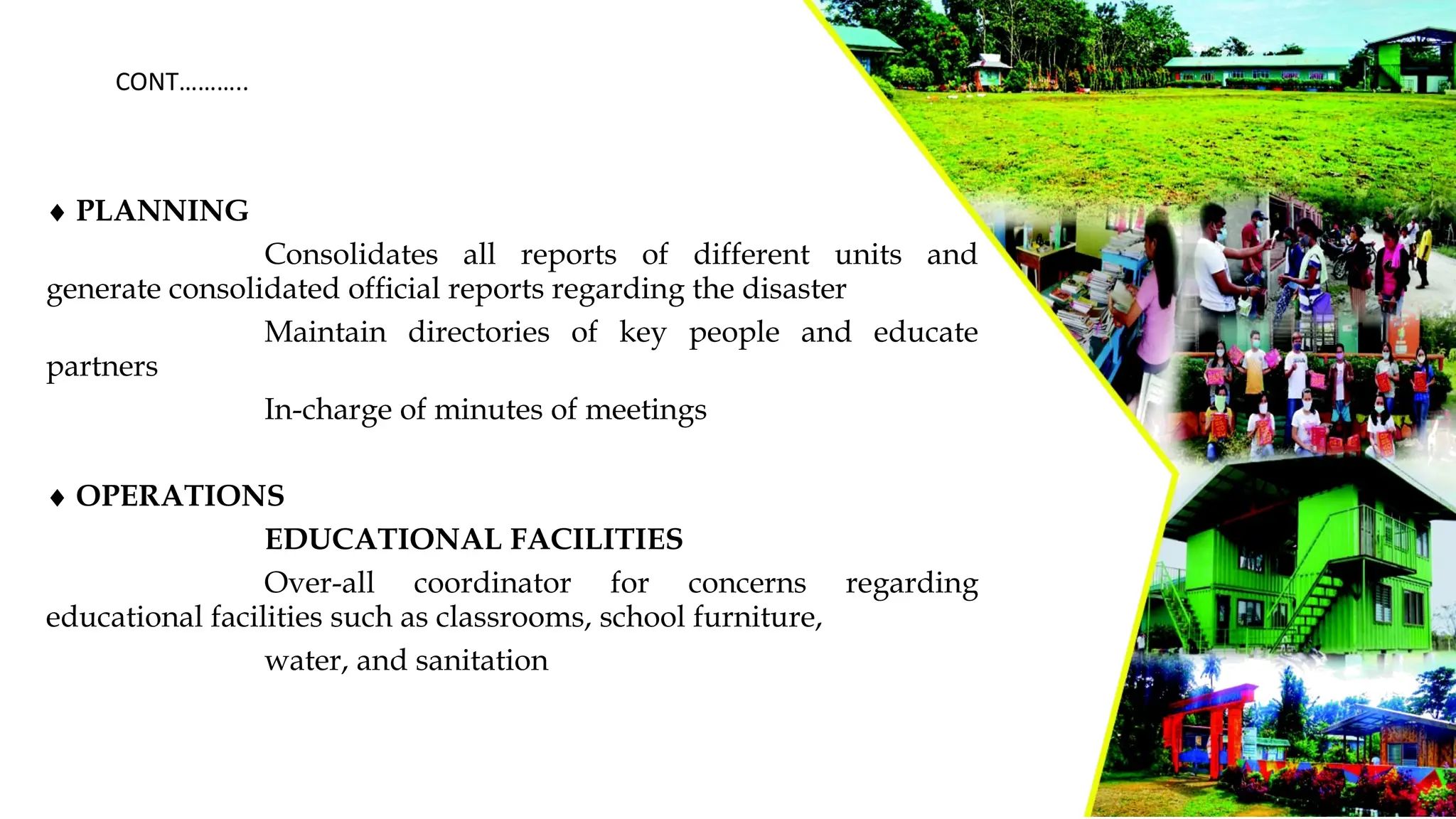 ¨ PLANNING
Consolidates all reports of different units and
generate consolidated official reports regarding the disaster
Maintain directories of key people and educate
partners
In-charge of minutes of meetings
¨ OPERATIONS
EDUCATIONAL FACILITIES
Over-all coordinator for concerns regarding
educational facilities such as classrooms, school furniture,
water, and sanitation
CONT………..
 