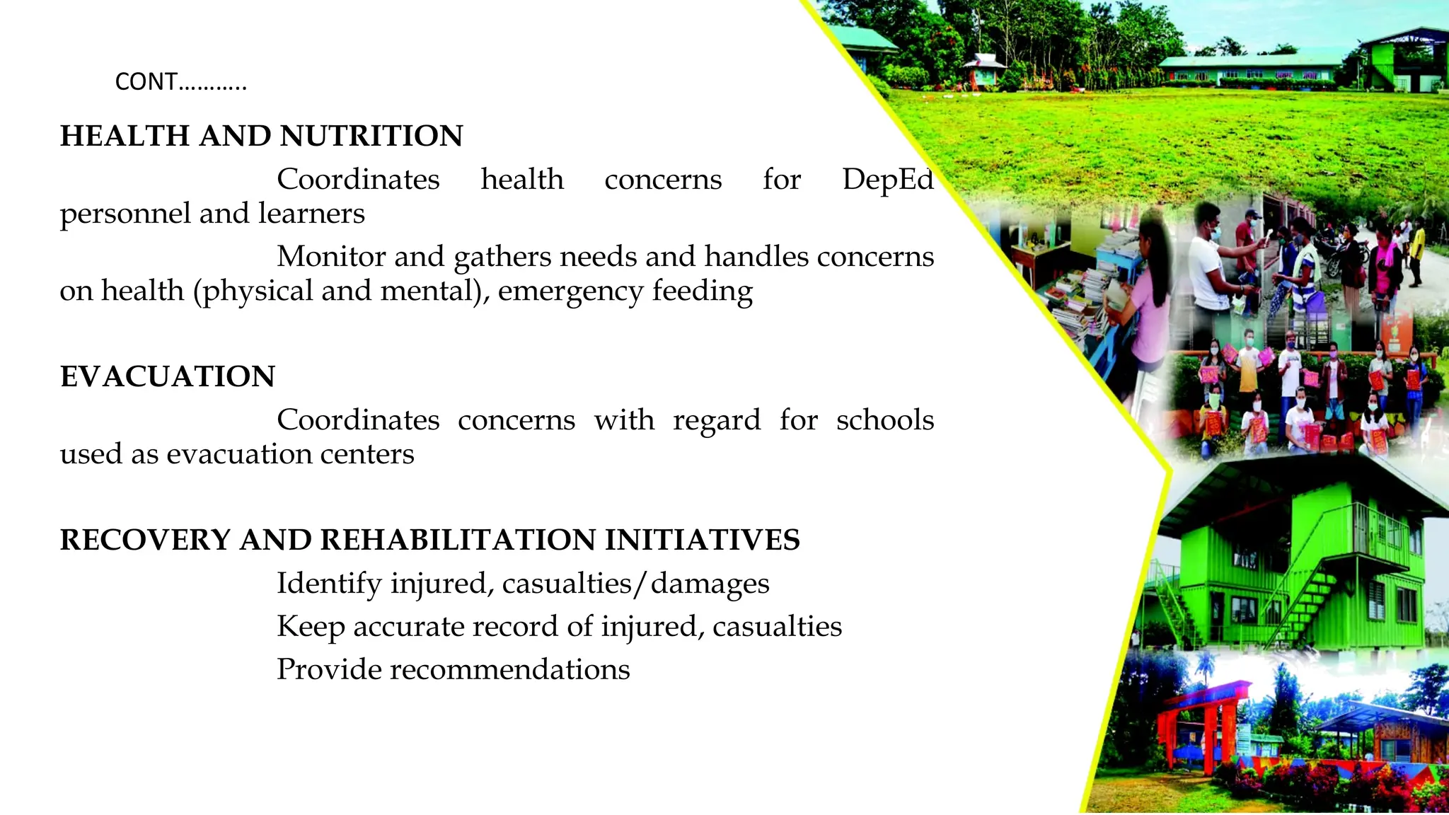 HEALTH AND NUTRITION
Coordinates health concerns for DepEd
personnel and learners
Monitor and gathers needs and handles concerns
on health (physical and mental), emergency feeding
EVACUATION
Coordinates concerns with regard for schools
used as evacuation centers
RECOVERY AND REHABILITATION INITIATIVES
Identify injured, casualties/damages
Keep accurate record of injured, casualties
Provide recommendations
CONT………..
 