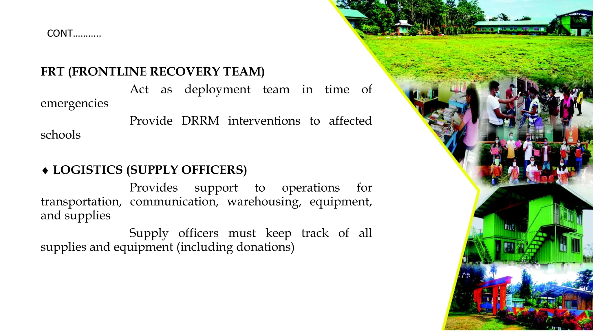 FRT (FRONTLINE RECOVERY TEAM)
Act as deployment team in time of
emergencies
Provide DRRM interventions to affected
schools
¨ LOGISTICS (SUPPLY OFFICERS)
Provides support to operations for
transportation, communication, warehousing, equipment,
and supplies
Supply officers must keep track of all
supplies and equipment (including donations)
CONT………..
 
