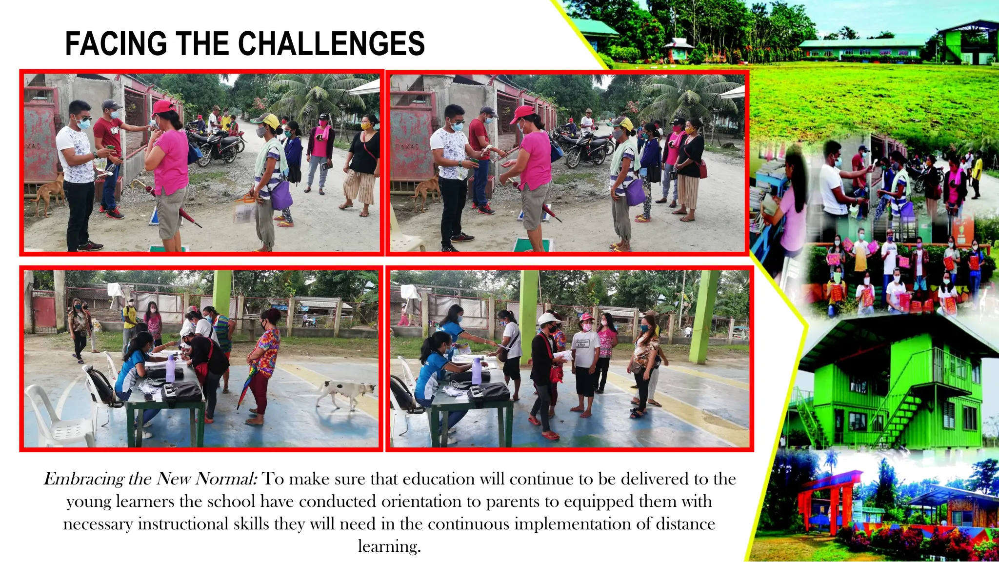 FACING THE CHALLENGES
Embracing the New Normal: To make sure that education will continue to be delivered to the
young learners the school have conducted orientation to parents to equipped them with
necessary instructional skills they will need in the continuous implementation of distance
learning.
 