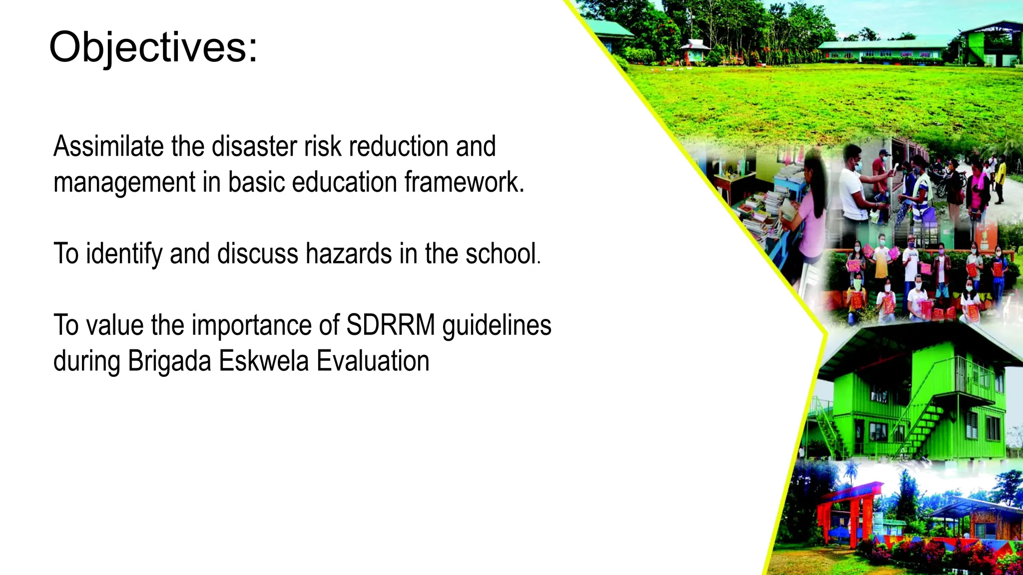 Objectives:
Assimilate the disaster risk reduction and
management in basic education framework.
To identify and discuss hazards in the school.
To value the importance of SDRRM guidelines
during Brigada Eskwela Evaluation
 