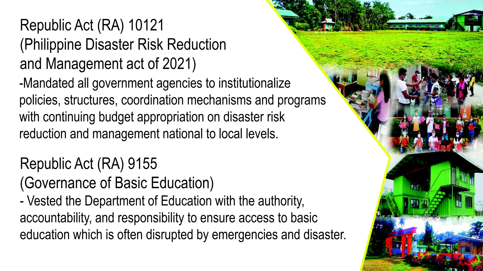 Republic Act (RA) 10121
(Philippine Disaster Risk Reduction
and Management act of 2021)
Republic Act (RA) 9155
(Governance of Basic Education)
- Vested the Department of Education with the authority,
accountability, and responsibility to ensure access to basic
education which is often disrupted by emergencies and disaster.
-Mandated all government agencies to institutionalize
policies, structures, coordination mechanisms and programs
with continuing budget appropriation on disaster risk
reduction and management national to local levels.
 