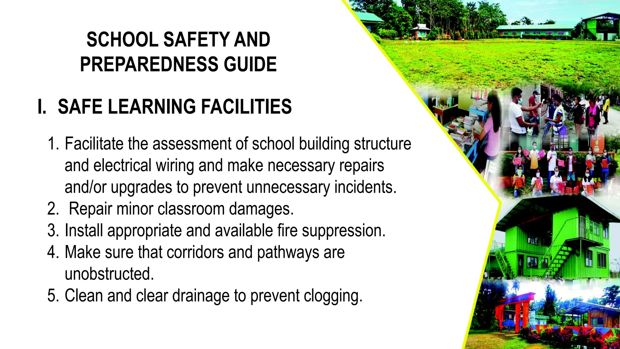 SCHOOL SAFETY AND
PREPAREDNESS GUIDE
1. Facilitate the assessment of school building structure
and electrical wiring and make necessary repairs
and/or upgrades to prevent unnecessary incidents.
2. Repair minor classroom damages.
3. Install appropriate and available fire suppression.
4. Make sure that corridors and pathways are
unobstructed.
5. Clean and clear drainage to prevent clogging.
I. SAFE LEARNING FACILITIES
 