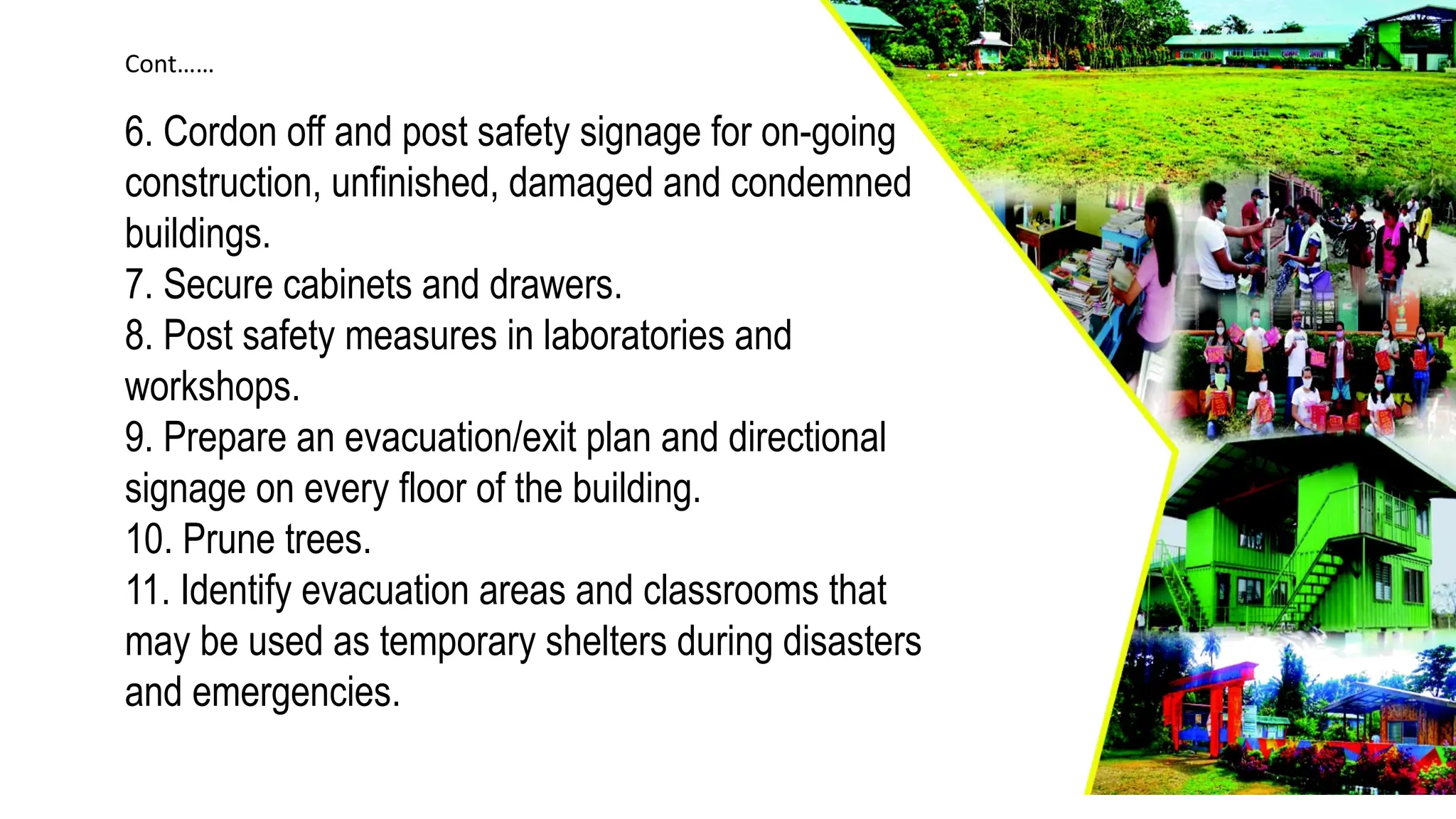 6. Cordon off and post safety signage for on-going
construction, unfinished, damaged and condemned
buildings.
7. Secure cabinets and drawers.
8. Post safety measures in laboratories and
workshops.
9. Prepare an evacuation/exit plan and directional
signage on every floor of the building.
10. Prune trees.
11. Identify evacuation areas and classrooms that
may be used as temporary shelters during disasters
and emergencies.
Cont……
 