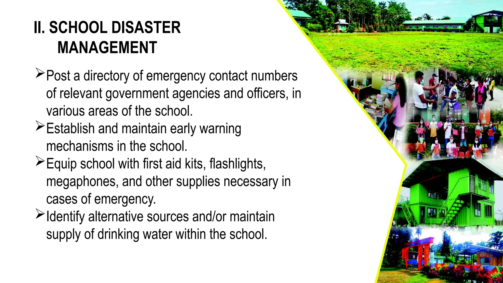 II. SCHOOL DISASTER
MANAGEMENT
Post a directory of emergency contact numbers
of relevant government agencies and officers, in
various areas of the school.
Establish and maintain early warning
mechanisms in the school.
Equip school with first aid kits, flashlights,
megaphones, and other supplies necessary in
cases of emergency.
Identify alternative sources and/or maintain
supply of drinking water within the school.
 