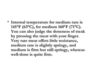 • Internal temperature for medium rare is
  145°F (63°C), for medium 160°F (71°C).
  You can also judge the doneness of steak
  by pressing the meat with your finger.
  Very rare meat offers little resistance,
  medium rare is slightly springy, and
  medium is firm but still springy, whereas
  well-done is quite firm.
 