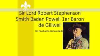 Sir Lord Robert Stephenson
Smith Baden Powell 1er Baron
de Gillwell
Un muchacho como ustedes.
 