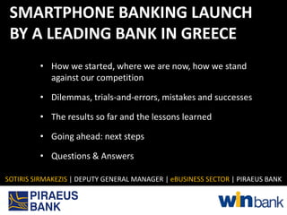SMARTPHONE BANKING LAUNCH
 BY A LEADING BANK IN GREECE
         • How we started, where we are now, how we stand
           against our competition

         • Dilemmas, trials-and-errors, mistakes and successes

         • The results so far and the lessons learned

         • Going ahead: next steps

         • Questions & Answers

SOTIRIS SIRMAKEZIS | DEPUTY GENERAL MANAGER | eBUSINESS SECTOR | PIRAEUS BANK
 