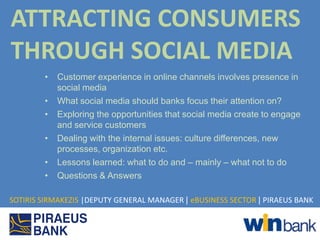 ATTRACTING CONSUMERS
THROUGH SOCIAL MEDIA
        •   Customer experience in online channels involves presence in
            social media
        •   What social media should banks focus their attention on?
        •   Exploring the opportunities that social media create to engage
            and service customers
        •   Dealing with the internal issues: culture differences, new
            processes, organization etc.
        •   Lessons learned: what to do and – mainly – what not to do
        •   Questions & Answers

SOTIRIS SIRMAKEZIS |DEPUTY GENERAL MANAGER | eBUSINESS SECTOR | PIRAEUS BANK
 
