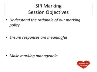 SIR Marking
Session Objectives
• Understand the rationale of our marking
policy
• Ensure responses are meaningful
• Make marking manageable
MARKING AND
FEEDBACK
 