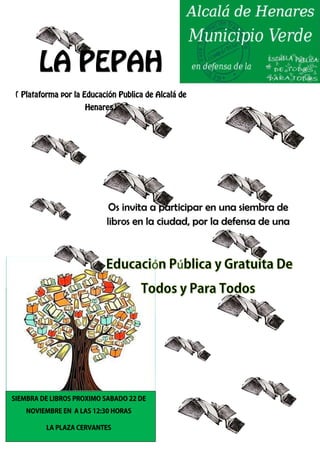 LA PEPAH 
( Plataforma por la Educación Publica de Alcalá de 
Henares) 
Os invita a participar en una siembra de 
libros en la ciudad, por la defensa de una 
SIEMBRA DE LIBROS PROXIMO SABADO 22 DE 
NOVIEMBRE EN A LAS 12:30 HORAS 
LA PLAZA CERVANTES 
