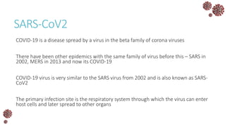 SARS-CoV2
COVID-19 is a disease spread by a virus in the beta family of corona viruses
There have been other epidemics with the same family of virus before this – SARS in
2002, MERS in 2013 and now its COVID-19
COVID-19 virus is very similar to the SARS virus from 2002 and is also known as SARS-
CoV2
The primary infection site is the respiratory system through which the virus can enter
host cells and later spread to other organs
 