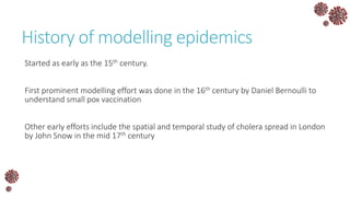 History of modelling epidemics
Started as early as the 15th century.
First prominent modelling effort was done in the 16th century by Daniel Bernoulli to
understand small pox vaccination
Other early efforts include the spatial and temporal study of cholera spread in London
by John Snow in the mid 17th century
 