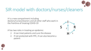 SIR model with doctors/nurses/cleaners
H is a new compartment including
doctors/nurses/cleaners and all other staff who work in
the frontline of treating COVID-19
H has two roles in treating an epidemic:
1. H can treat patients and cure the disease
2. If not protected with PPE, H can also become a
patient
S
I
R
H 1
2
 