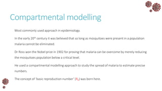 Compartmental modelling
Most commonly used approach in epidemiology.
In the early 20th century it was believed that so long as mosquitoes were present in a population
malaria cannot be eliminated.
Dr Ross won the Nobel prize in 1902 for proving that malaria can be overcome by merely reducing
the mosquitoes population below a critical level.
He used a compartmental modelling approach to study the spread of malaria to estimate precise
numbers.
The concept of ‘basic reproduction number’ (R0) was born here.
 