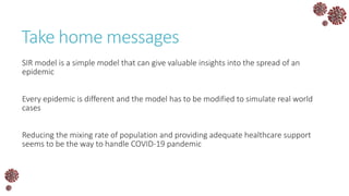 Take home messages
SIR model is a simple model that can give valuable insights into the spread of an
epidemic
Every epidemic is different and the model has to be modified to simulate real world
cases
Reducing the mixing rate of population and providing adequate healthcare support
seems to be the way to handle COVID-19 pandemic
 