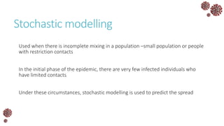 Stochastic modelling
Used when there is incomplete mixing in a population –small population or people
with restriction contacts
In the initial phase of the epidemic, there are very few infected individuals who
have limited contacts
Under these circumstances, stochastic modelling is used to predict the spread
 