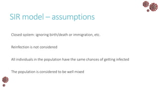 SIR model – assumptions
Closed system: ignoring birth/death or immigration, etc.
Reinfection is not considered
All individuals in the population have the same chances of getting infected
The population is considered to be well mixed
 