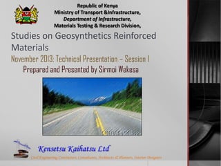 Republic of Kenya
Ministry of Transport &Infrastructure,
Department of Infrastructure,
Materials Testing & Research Division,

Studies on Geosynthetics Reinforced
Materials
November 2013: Technical Presentation – Session I
Prepared and Presented by Sirmoi Wekesa

Kensetsu Kaihatsu Ltd
Civil Engineering Contractors, Consultants, Architects & Planners, Interior Designers

 