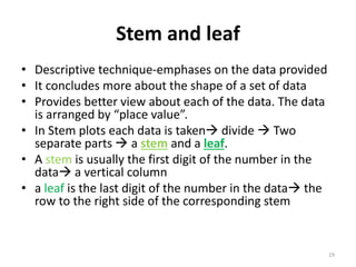 Stem and leaf
• Descriptive technique-emphases on the data provided
• It concludes more about the shape of a set of data
• Provides better view about each of the data. The data
is arranged by “place value”.
• In Stem plots each data is taken divide  Two
separate parts  a stem and a leaf.
• A stem is usually the first digit of the number in the
data a vertical column
• a leaf is the last digit of the number in the data the
row to the right side of the corresponding stem
19
 