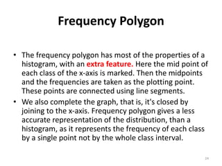 Frequency Polygon
• The frequency polygon has most of the properties of a
histogram, with an extra feature. Here the mid point of
each class of the x-axis is marked. Then the midpoints
and the frequencies are taken as the plotting point.
These points are connected using line segments.
• We also complete the graph, that is, it's closed by
joining to the x-axis. Frequency polygon gives a less
accurate representation of the distribution, than a
histogram, as it represents the frequency of each class
by a single point not by the whole class interval.
24
 