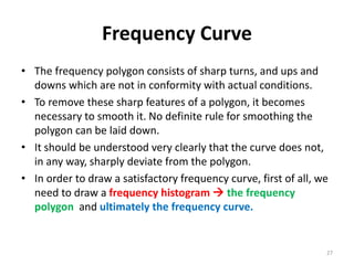 Frequency Curve
• The frequency polygon consists of sharp turns, and ups and
downs which are not in conformity with actual conditions.
• To remove these sharp features of a polygon, it becomes
necessary to smooth it. No definite rule for smoothing the
polygon can be laid down.
• It should be understood very clearly that the curve does not,
in any way, sharply deviate from the polygon.
• In order to draw a satisfactory frequency curve, first of all, we
need to draw a frequency histogram  the frequency
polygon and ultimately the frequency curve.
27
 