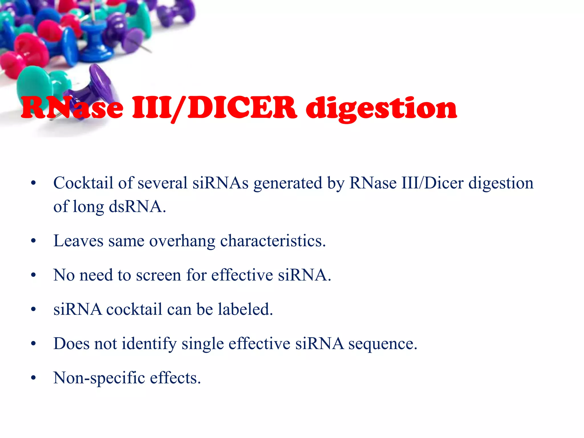 RNase III/DICER digestion
• Cocktail of several siRNAs generated by RNase III/Dicer digestion
of long dsRNA.
• Leaves same overhang characteristics.
• No need to screen for effective siRNA.

• siRNA cocktail can be labeled.
• Does not identify single effective siRNA sequence.
• Non-specific effects.

 