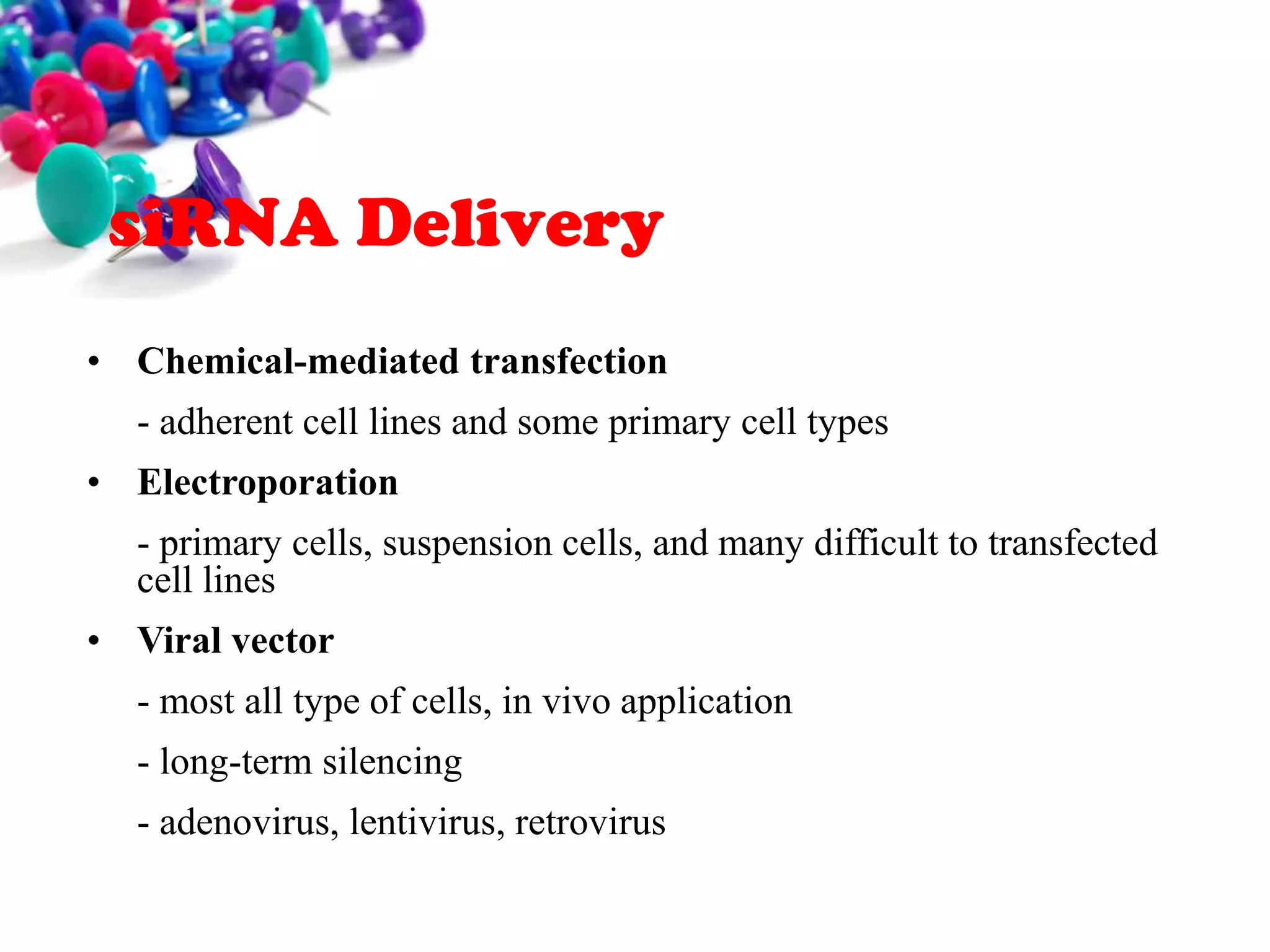 siRNA Delivery
• Chemical-mediated transfection

- adherent cell lines and some primary cell types
• Electroporation
- primary cells, suspension cells, and many difficult to transfected
cell lines

• Viral vector
- most all type of cells, in vivo application
- long-term silencing
- adenovirus, lentivirus, retrovirus

 