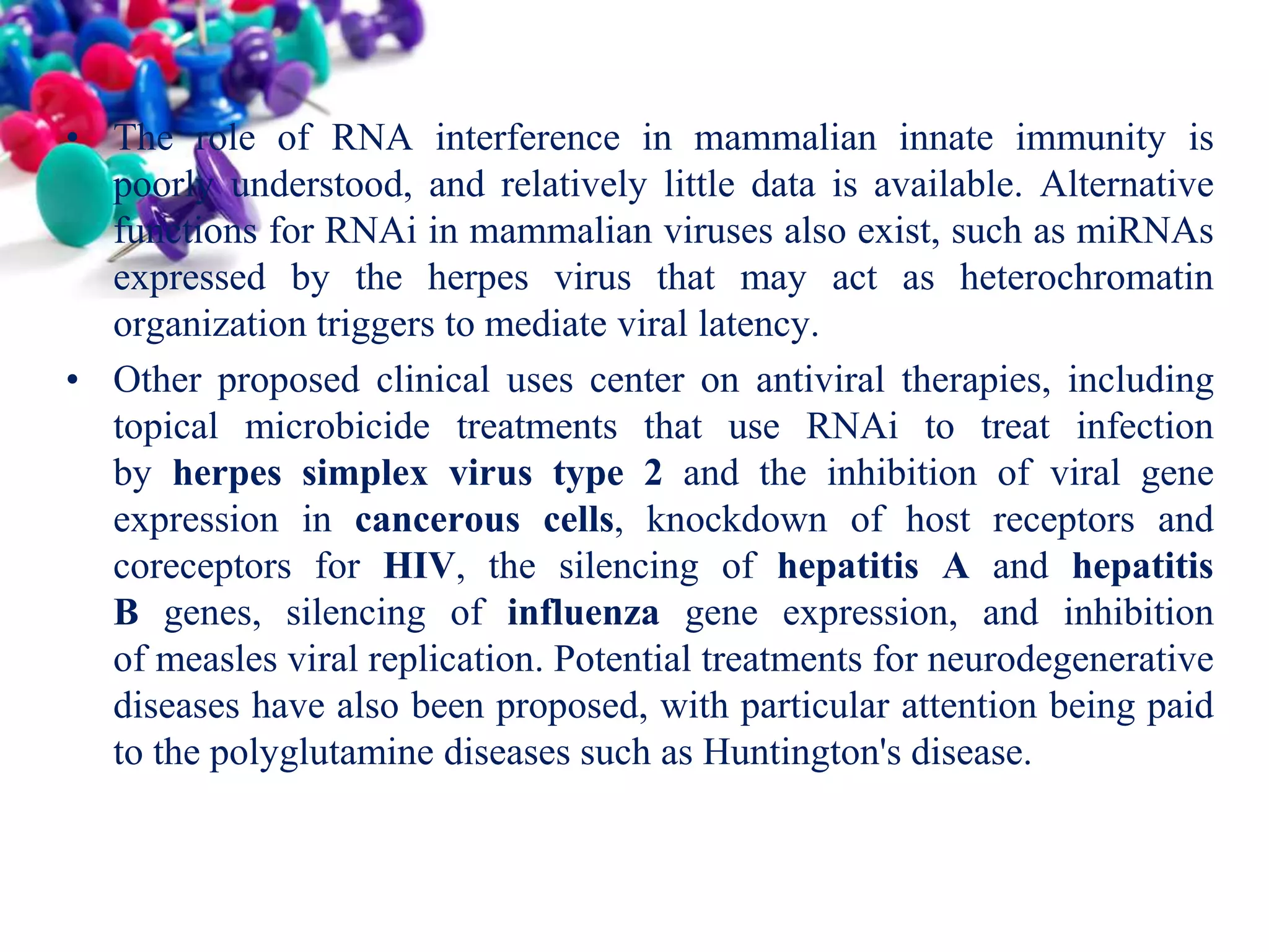 • The role of RNA interference in mammalian innate immunity is
poorly understood, and relatively little data is available. Alternative
functions for RNAi in mammalian viruses also exist, such as miRNAs
expressed by the herpes virus that may act as heterochromatin
organization triggers to mediate viral latency.
• Other proposed clinical uses center on antiviral therapies, including
topical microbicide treatments that use RNAi to treat infection
by herpes simplex virus type 2 and the inhibition of viral gene
expression in cancerous cells, knockdown of host receptors and
coreceptors for HIV, the silencing of hepatitis A and hepatitis
B genes, silencing of influenza gene expression, and inhibition
of measles viral replication. Potential treatments for neurodegenerative
diseases have also been proposed, with particular attention being paid
to the polyglutamine diseases such as Huntington's disease.

 