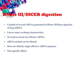 RNase III/DICER digestion
• Cocktail of several siRNAs generated by RNase III/Dicer digestion
of long dsRNA.
• Leaves same overhang characteristics.
• No need to screen for effective siRNA.

• siRNA cocktail can be labeled.
• Does not identify single effective siRNA sequence.
• Non-specific effects.

 
