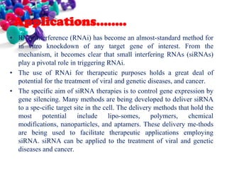 Applications……..
• RNA interference (RNAi) has become an almost-standard method for
in vitro knockdown of any target gene of interest. From the
mechanism, it becomes clear that small interfering RNAs (siRNAs)
play a pivotal role in triggering RNAi.
• The use of RNAi for therapeutic purposes holds a great deal of
potential for the treatment of viral and genetic diseases, and cancer.
• The specific aim of siRNA therapies is to control gene expression by
gene silencing. Many methods are being developed to deliver siRNA
to a spe-cific target site in the cell. The delivery methods that hold the
most
potential
include
lipo-somes,
polymers,
chemical
modifications, nanoparticles, and aptamers. These delivery me-thods
are being used to facilitate therapeutic applications employing
siRNA. siRNA can be applied to the treatment of viral and genetic
diseases and cancer.

 