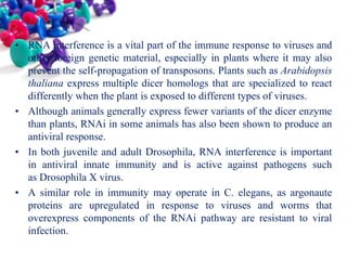 • RNA interference is a vital part of the immune response to viruses and
other foreign genetic material, especially in plants where it may also
prevent the self-propagation of transposons. Plants such as Arabidopsis
thaliana express multiple dicer homologs that are specialized to react
differently when the plant is exposed to different types of viruses.
• Although animals generally express fewer variants of the dicer enzyme
than plants, RNAi in some animals has also been shown to produce an
antiviral response.
• In both juvenile and adult Drosophila, RNA interference is important
in antiviral innate immunity and is active against pathogens such
as Drosophila X virus.
• A similar role in immunity may operate in C. elegans, as argonaute
proteins are upregulated in response to viruses and worms that
overexpress components of the RNAi pathway are resistant to viral
infection.

 