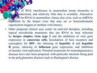 • The role of RNA interference in mammalian innate immunity is
poorly understood, and relatively little data is available. Alternative
functions for RNAi in mammalian viruses also exist, such as miRNAs
expressed by the herpes virus that may act as heterochromatin
organization triggers to mediate viral latency.
• Other proposed clinical uses center on antiviral therapies, including
topical microbicide treatments that use RNAi to treat infection
by herpes simplex virus type 2 and the inhibition of viral gene
expression in cancerous cells, knockdown of host receptors and
coreceptors for HIV, the silencing of hepatitis A and hepatitis
B genes, silencing of influenza gene expression, and inhibition
of measles viral replication. Potential treatments for neurodegenerative
diseases have also been proposed, with particular attention being paid
to the polyglutamine diseases such as Huntington's disease.

 