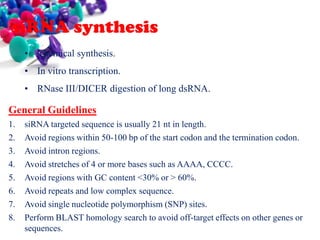 siRNA synthesis
• Chemical synthesis.
• In vitro transcription.

• RNase III/DICER digestion of long dsRNA.

General Guidelines
1.
2.
3.
4.
5.
6.
7.
8.

siRNA targeted sequence is usually 21 nt in length.
Avoid regions within 50-100 bp of the start codon and the termination codon.
Avoid intron regions.
Avoid stretches of 4 or more bases such as AAAA, CCCC.
Avoid regions with GC content <30% or > 60%.
Avoid repeats and low complex sequence.
Avoid single nucleotide polymorphism (SNP) sites.
Perform BLAST homology search to avoid off-target effects on other genes or
sequences.

 