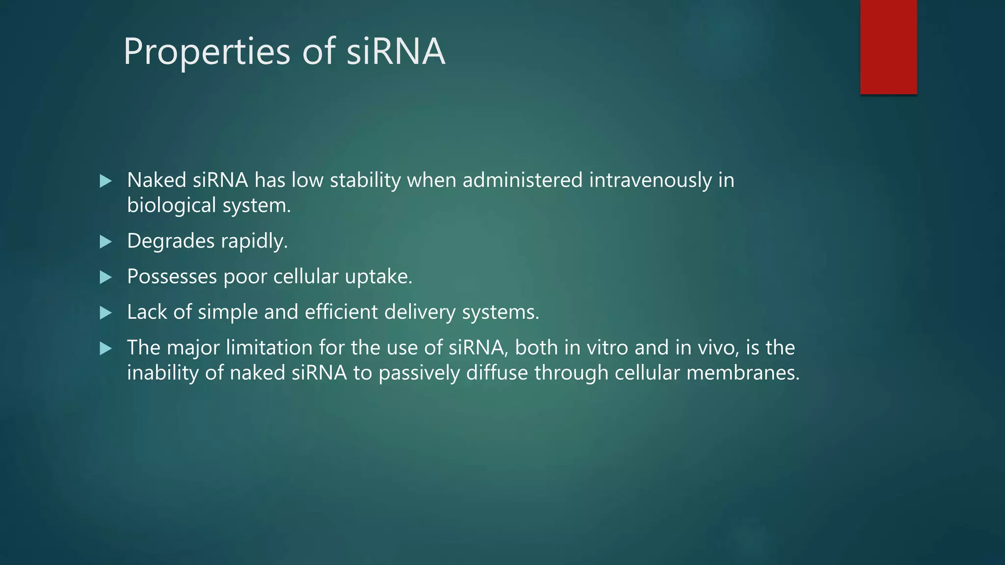 Properties of siRNA
 Naked siRNA has low stability when administered intravenously in
biological system.
 Degrades rapidly.
 Possesses poor cellular uptake.
 Lack of simple and efficient delivery systems.
 The major limitation for the use of siRNA, both in vitro and in vivo, is the
inability of naked siRNA to passively diffuse through cellular membranes.
 