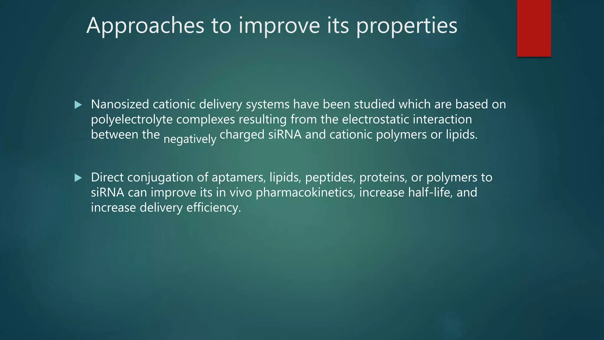 Approaches to improve its properties
 Nanosized cationic delivery systems have been studied which are based on
polyelectrolyte complexes resulting from the electrostatic interaction
between the negatively charged siRNA and cationic polymers or lipids.
 Direct conjugation of aptamers, lipids, peptides, proteins, or polymers to
siRNA can improve its in vivo pharmacokinetics, increase half-life, and
increase delivery efficiency.
 