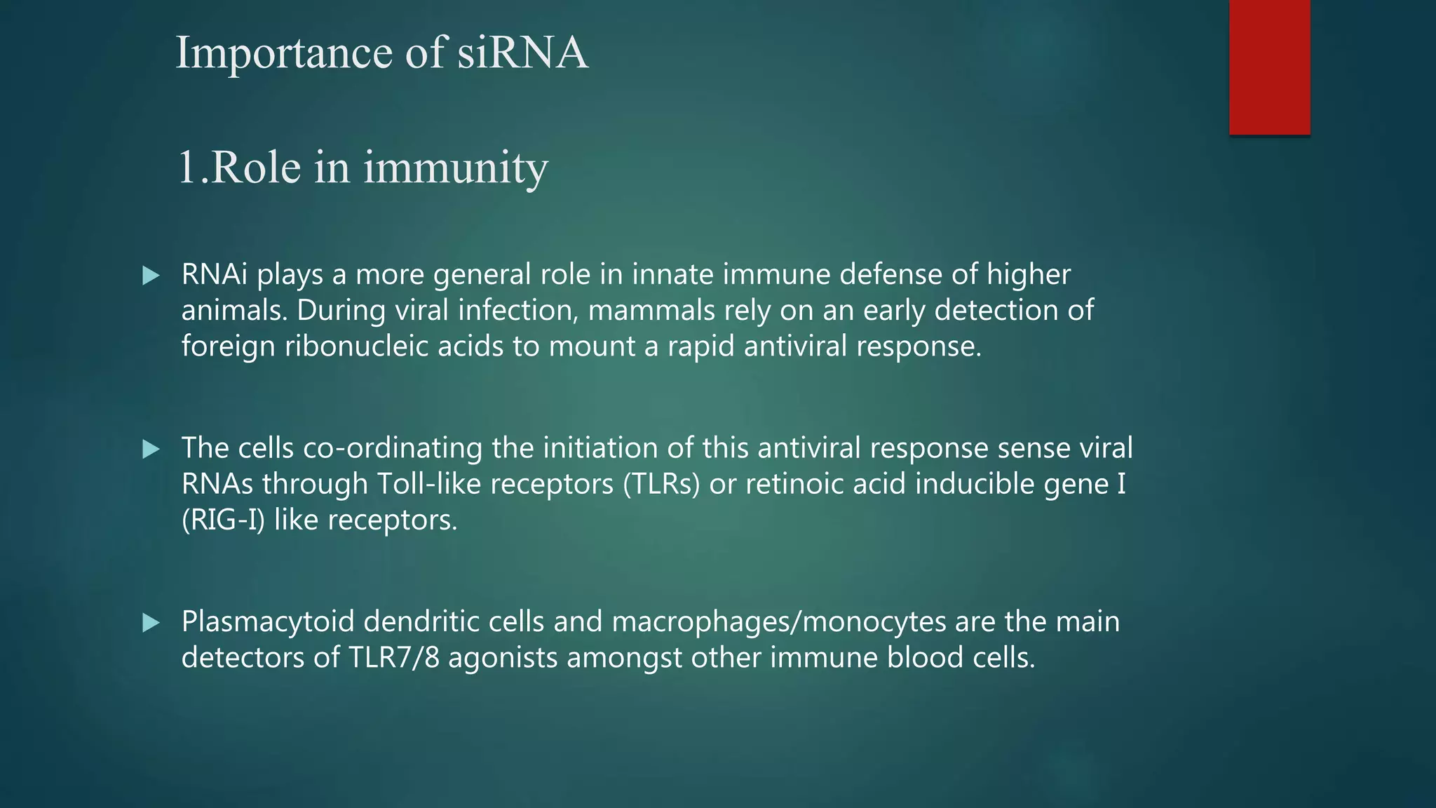 Importance of siRNA
1.Role in immunity
 RNAi plays a more general role in innate immune defense of higher
animals. During viral infection, mammals rely on an early detection of
foreign ribonucleic acids to mount a rapid antiviral response.
 The cells co-ordinating the initiation of this antiviral response sense viral
RNAs through Toll-like receptors (TLRs) or retinoic acid inducible gene I
(RIG-I) like receptors.
 Plasmacytoid dendritic cells and macrophages/monocytes are the main
detectors of TLR7/8 agonists amongst other immune blood cells.
 