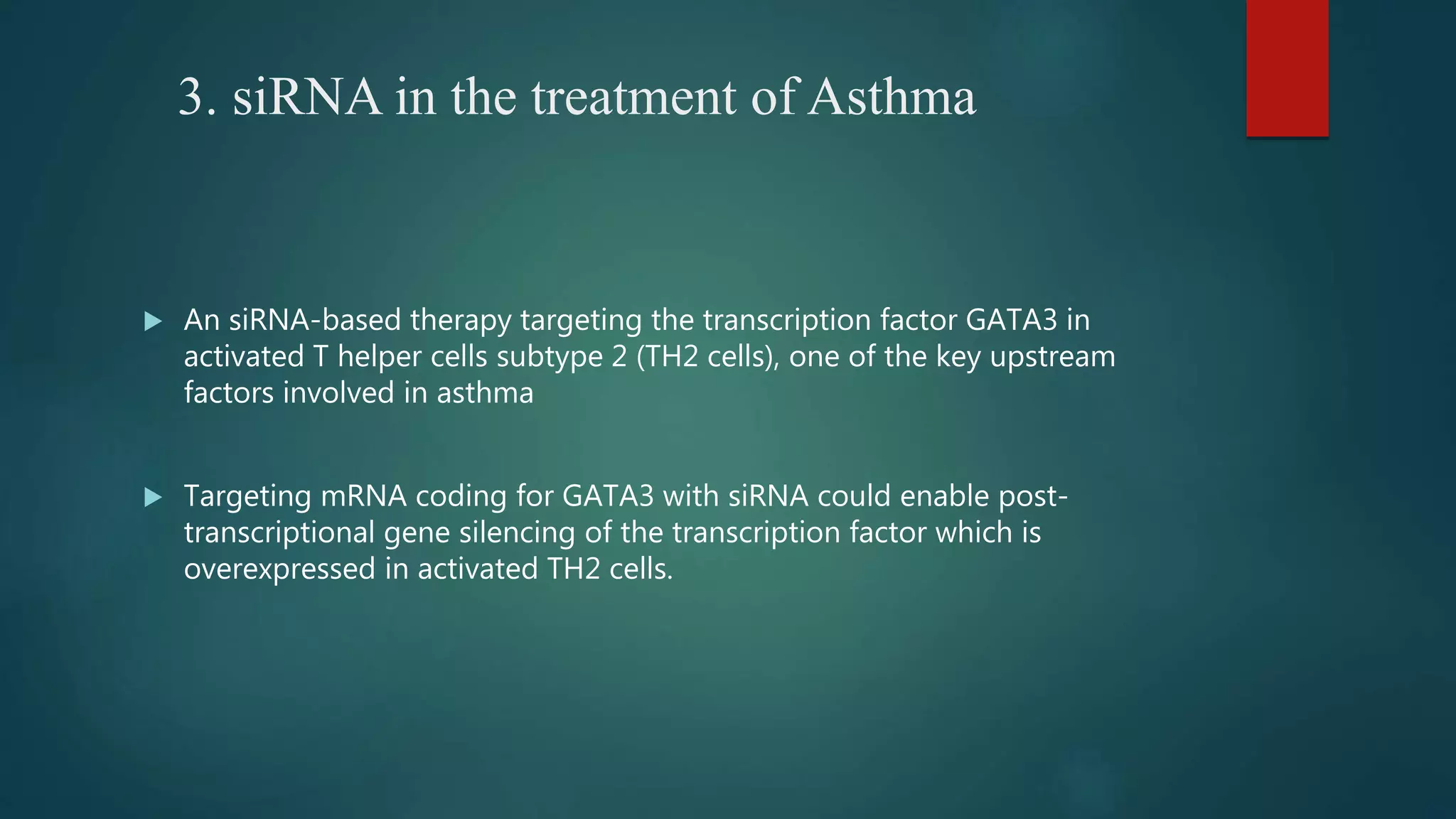 3. siRNA in the treatment of Asthma
 An siRNA-based therapy targeting the transcription factor GATA3 in
activated T helper cells subtype 2 (TH2 cells), one of the key upstream
factors involved in asthma
 Targeting mRNA coding for GATA3 with siRNA could enable post-
transcriptional gene silencing of the transcription factor which is
overexpressed in activated TH2 cells.
 